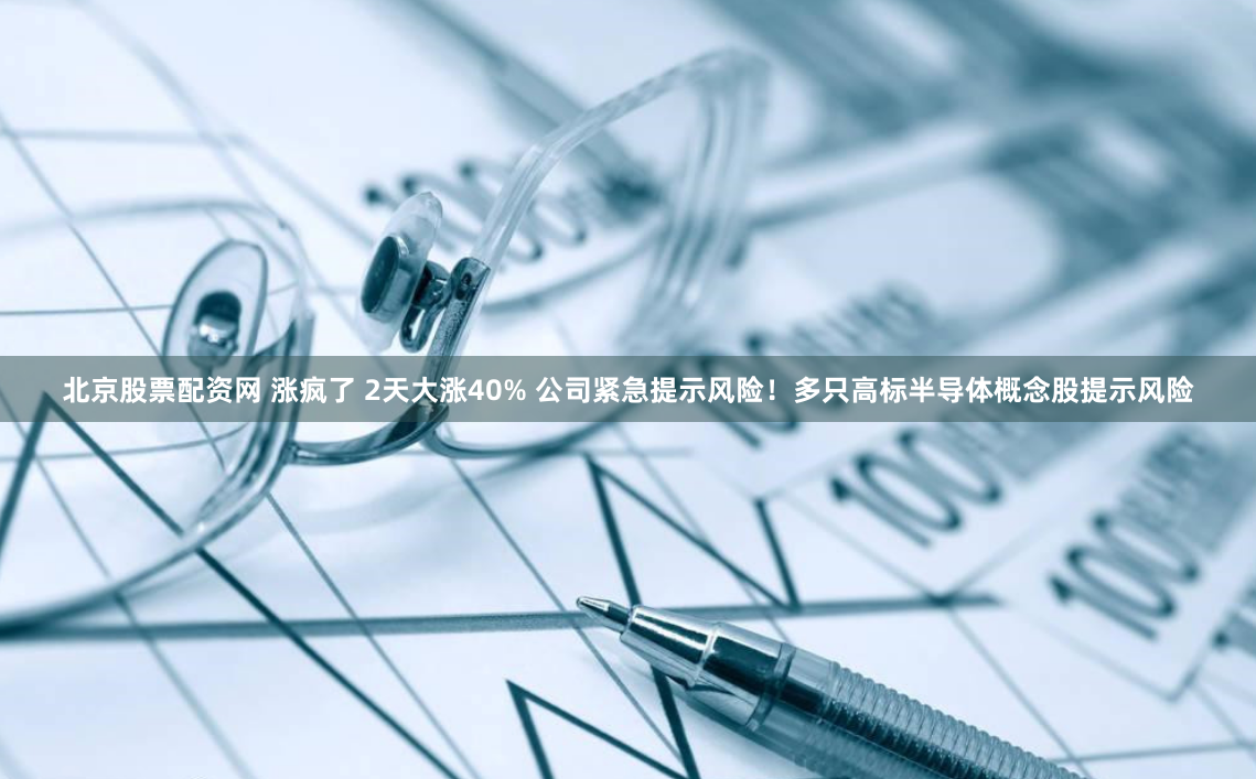 北京股票配资网 涨疯了 2天大涨40% 公司紧急提示风险！多只高标半导体概念股提示风险