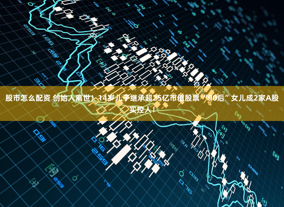 股市怎么配资 创始人离世！14岁儿子继承超25亿市值股票 “90后”女儿成2家A股实控人！