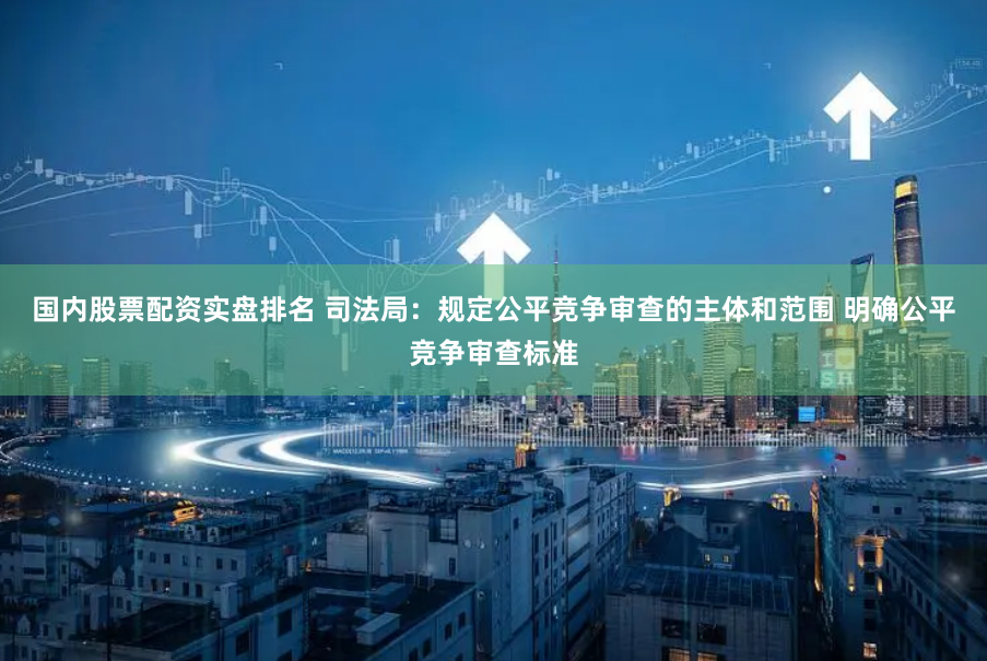 国内股票配资实盘排名 司法局：规定公平竞争审查的主体和范围 明确公平竞争审查标准