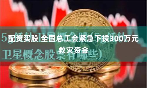 配资买股 全国总工会紧急下拨300万元救灾资金