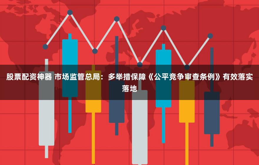 股票配资神器 市场监管总局：多举措保障《公平竞争审查条例》有效落实落地