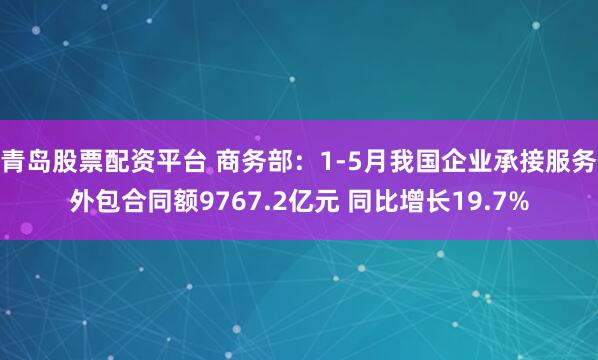 青岛股票配资平台 商务部：1-5月我国企业承接服务外包合同额9767.2亿元 同比增长19.7%