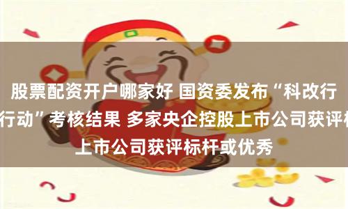 股票配资开户哪家好 国资委发布“科改行动”“双百行动”考核结果 多家央企控股上市公司获评标杆或优秀