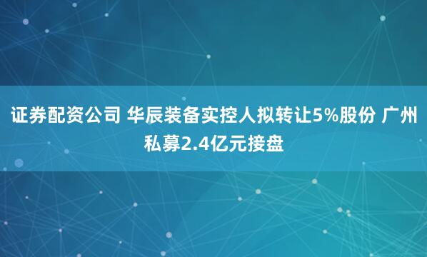 证券配资公司 华辰装备实控人拟转让5%股份 广州私募2.4亿元接盘