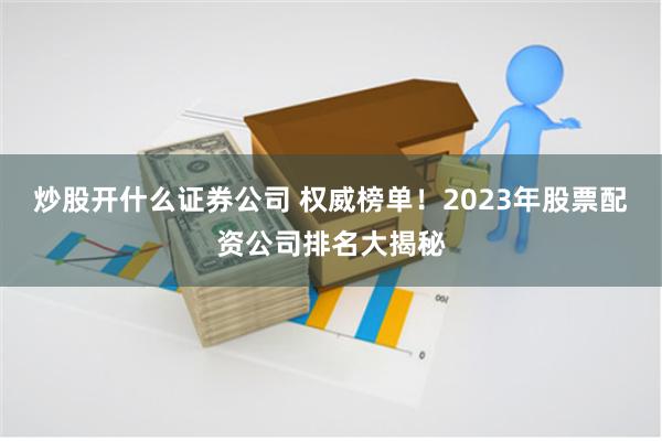 炒股开什么证券公司 权威榜单！2023年股票配资公司排名大揭秘