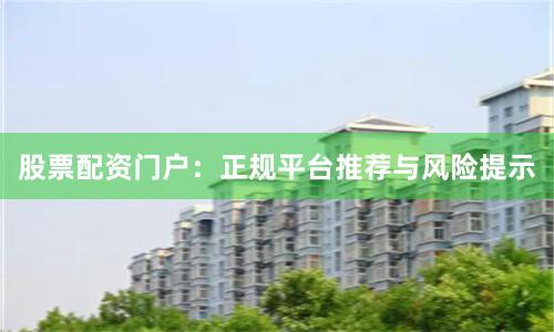 股票配资门户：正规平台推荐与风险提示