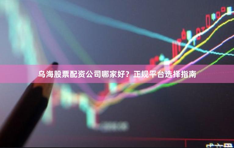 乌海股票配资公司哪家好？正规平台选择指南